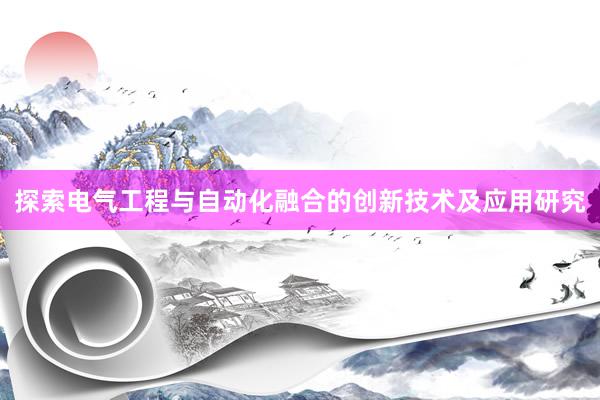 探索电气工程与自动化融合的创新技术及应用研究